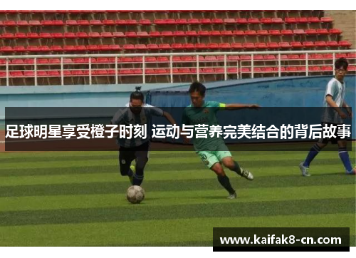 足球明星享受橙子时刻 运动与营养完美结合的背后故事