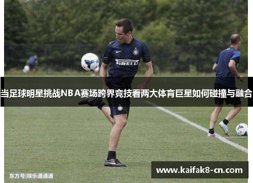 当足球明星挑战NBA赛场跨界竞技看两大体育巨星如何碰撞与融合