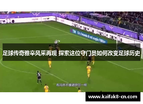 足球传奇雅辛风采再现 探索这位守门员如何改变足球历史