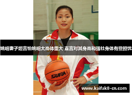 姚明妻子坦言怕姚明太高体重大 直言对其身高和强壮身体有些担忧