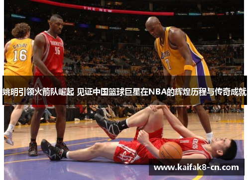 姚明引领火箭队崛起 见证中国篮球巨星在NBA的辉煌历程与传奇成就
