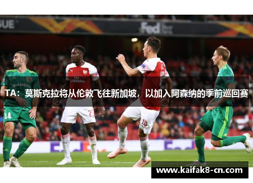 TA：莫斯克拉将从伦敦飞往新加坡，以加入阿森纳的季前巡回赛